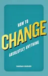 How to Change Absolutely Anything - Damian Hughes
