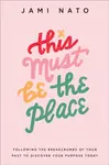 This Must Be the Place â€“ Following the Breadcrumbs of Your Past to Discover Your Purpose Today - Jami Nato