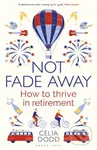 Not Fade Away (How to Thrive in Retirement) - Celia Dodd