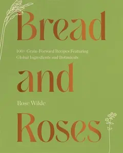 Bread and Roses â€“ 100+ Grain Forward Recipes featuring Global Ingredients and Botanicals - Rose Wilde