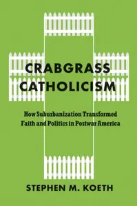 Crabgrass Catholicism â€“ How Suburbanization Transformed Faith and Politics in Postwar America - Stephen M. Koeth