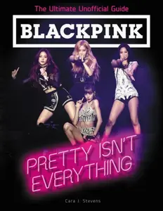 BLACKPINK: Pretty Isn't Everything (The Ultimate Unofficial Guide) - Cara J. Stevens