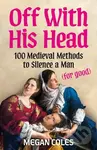 Off With His Head (100 Medieval Methods to Silence a Man (for good)) - Megan Coles