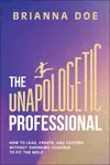 The Unapologetic Professional: How to Lead, Create , and Succeed without Shrinking Yourself to Fit th e Mold - Brianna Doe
