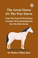 The Great Horse Or The War Horse  From The Time Of The Roman Invasion Till Its Development Into The Shire Horse