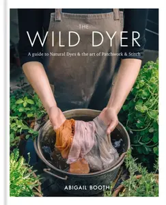 The Wild Dyer: A guide to natural dyes & the art of patchwork & stitch - Abigail Booth