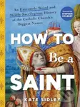 How to Be a Saint (An Extremely Weird and Mildly Sacrilegious History of The Catholic Church's Biggest Names)
