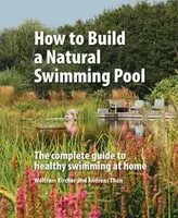 How to Build a Natural Swimming Pool : The Complete Guide to Healthy Swimming at Home - Wolfram Kircher, Andreas Thon