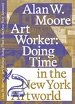 Art Worker: Doing Time in the New York Artworld - Alan W. Moore