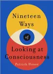 Nineteen Ways of Looking at Consciousness - Patrick House