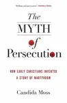 The Myth of Persecution: How Early Christians Invented a Story of Martyrdom - Candida Moss