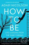 How to Be (Life Lessons from the Early Greeks) - Adam Nicolson