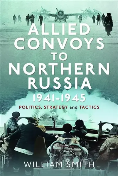 Allied Convoys to Northern Russia, 1941â€“1945 - William Smith
