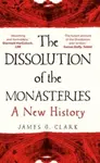 The Dissolution of the Monasteries â€“ A New History - James Clark