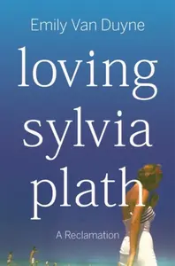 Loving Sylvia Plath â€“ A Reclamation - Emily  Van Duyne
