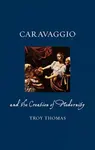 Caravaggio and the Creation of Modernity - Troy Thomas