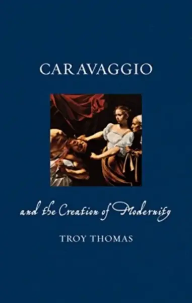 Caravaggio and the Creation of Modernity - Troy Thomas