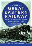 The Great Eastern Railway - From the Grouping to the Elizabeth Line 1923-2023 - Charles Phillips