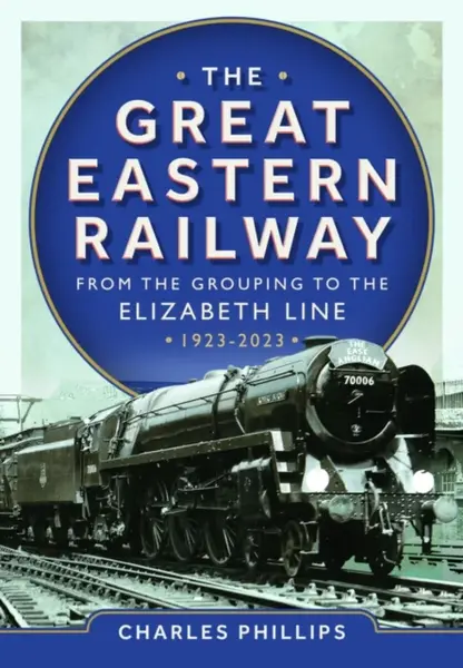 The Great Eastern Railway - From the Grouping to the Elizabeth Line 1923-2023 - Charles Phillips