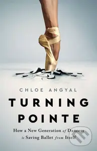 Turning Pointe (How a New Generation of Dancers Is Saving Ballet from Itself) - Chloe Angyal