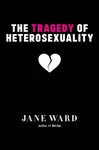 The Tragedy of Heterosexuality - Jane Ward