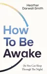How To Be Awake (So You Can Sleep Through the Night) - Heather Darwall-Smith