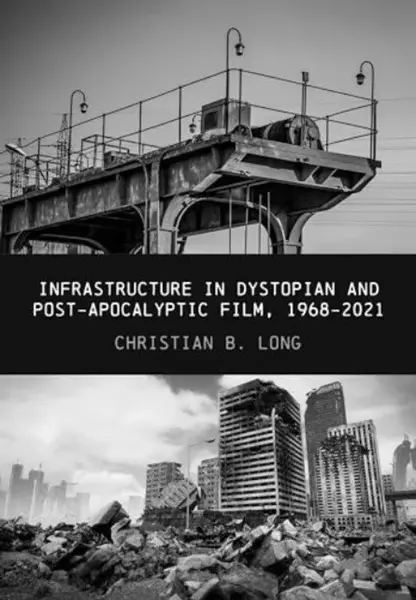 Infrastructure in Dystopian and Post-apocalyptic Film, 1968-2021 - Christian B.  Long