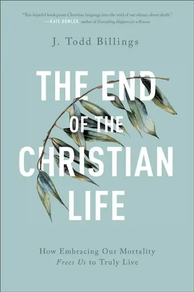 The End of the Christian Life â€“ How Embracing Our Mortality Frees Us to Truly Live - J. Todd Billings