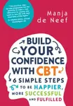 Build Your Confidence with CBT: 6 Simple Steps to be Happier, More Successful and Fulfilled - Manja de Neef