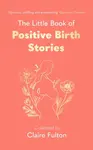 The Little Book of Positive Birth Stories - Claire Fulton