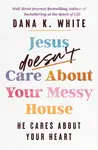 Jesus Doesn't Care About Your Messy House - Dana K. White