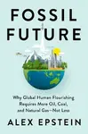 Fossil Future : Why Global Human Florishing Requires More Oil, Coal, and Natural Gas - Not Less - Epstein Alex