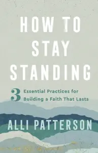 How to Stay Standing â€“ 3 Essential Practices for Building a Faith That Lasts - Alli Patterson