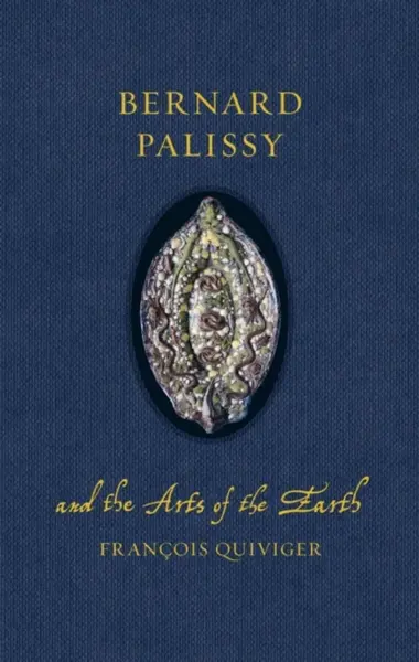Bernard Palissy and the Arts of the Earth - Francois Quiviger