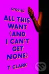 All This Want (and I Can't Get None) (Stories) - T. Clark